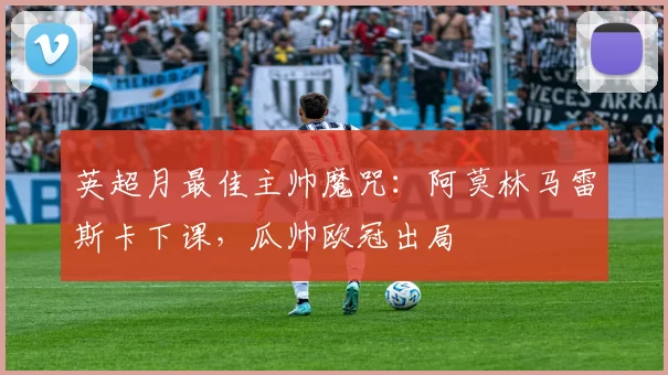 英超月最佳主帅魔咒：阿莫林马雷斯卡下课，瓜帅欧冠出局