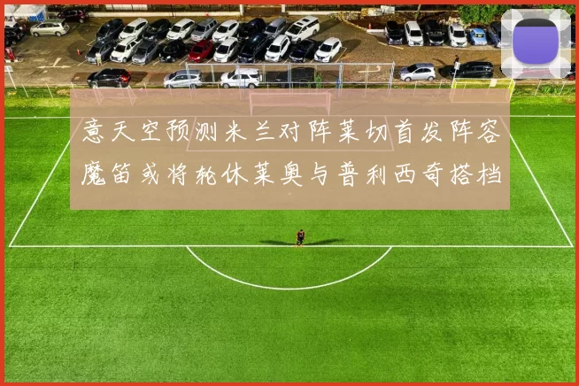 意天空预测米兰对阵莱切首发阵容魔笛或将轮休莱奥与普利西奇搭档出战
