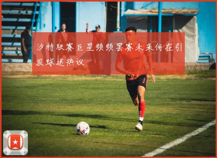 沙特联赛巨星频频罢赛未来何在引发球迷热议