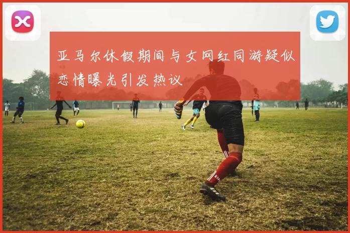 亚马尔休假期间与女网红同游疑似恋情曝光引发热议
