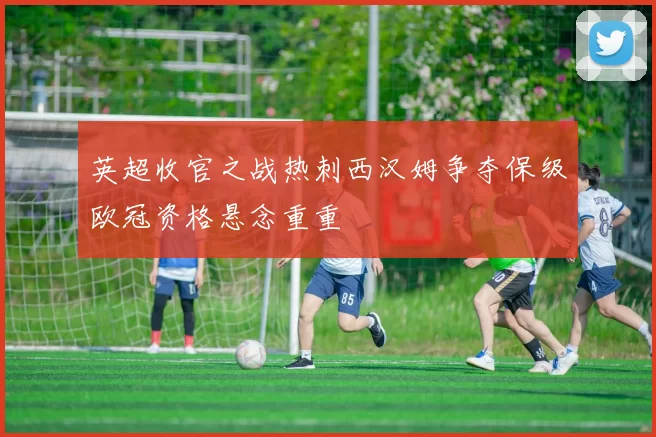 英超收官之战热刺西汉姆争夺保级欧冠资格悬念重重