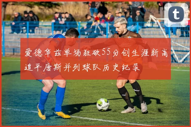爱德华兹单场狂砍55分创生涯新高追平唐斯并列球队历史纪录