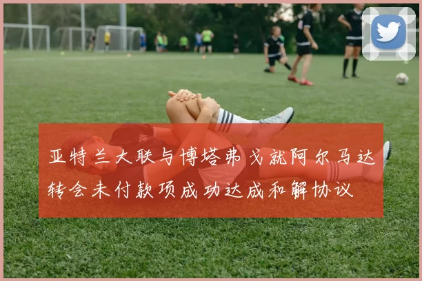 亚特兰大联与博塔弗戈就阿尔马达转会未付款项成功达成和解协议