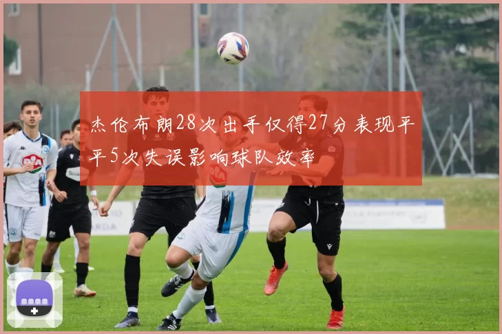 杰伦布朗28次出手仅得27分表现平平5次失误影响球队效率