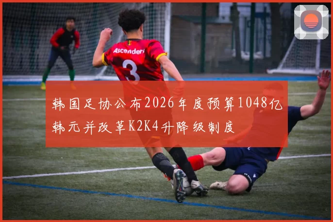 韩国足协公布2026年度预算1048亿韩元并改革K2K4升降级制度