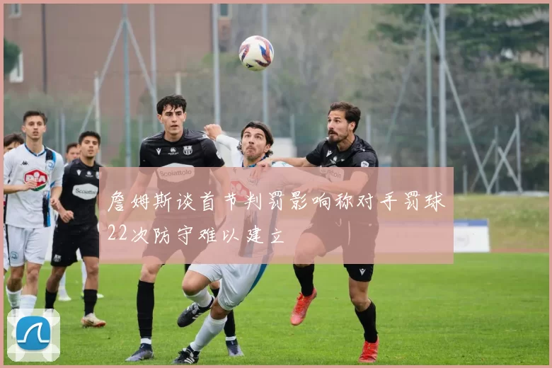 詹姆斯谈首节判罚影响称对手罚球22次防守难以建立