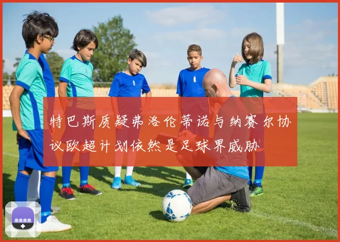 特巴斯质疑弗洛伦蒂诺与纳赛尔协议欧超计划依然是足球界威胁