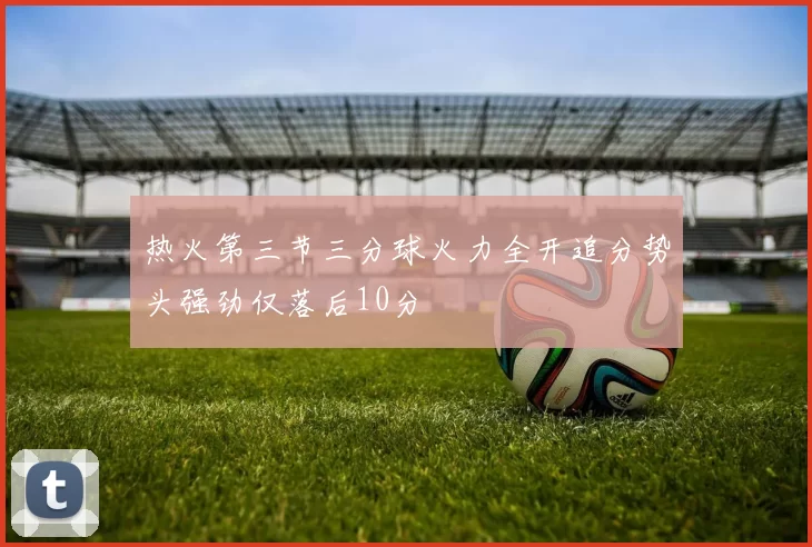 热火第三节三分球火力全开追分势头强劲仅落后10分