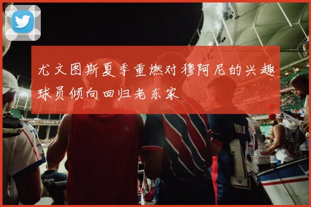尤文图斯夏季重燃对穆阿尼的兴趣球员倾向回归老东家