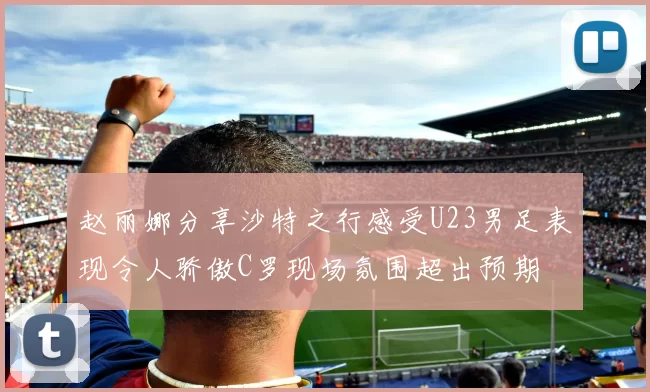 赵丽娜分享沙特之行感受U23男足表现令人骄傲C罗现场氛围超出预期